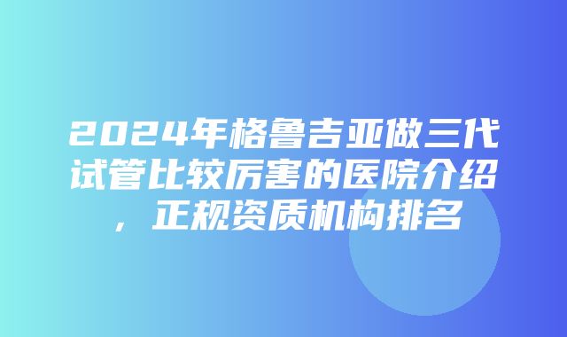 2024年格鲁吉亚做三代试管比较厉害的医院介绍，正规资质机构排名