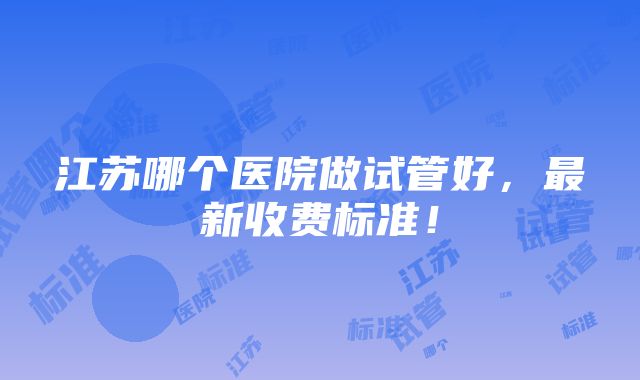 江苏哪个医院做试管好，最新收费标准！