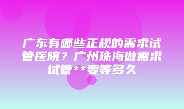 广东有哪些正规的需求试管医院？广州珠海做需求试管**要等多久