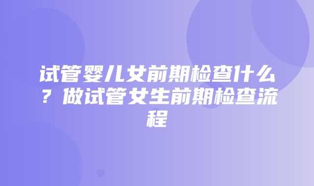 试管婴儿女前期检查什么？做试管女生前期检查流程