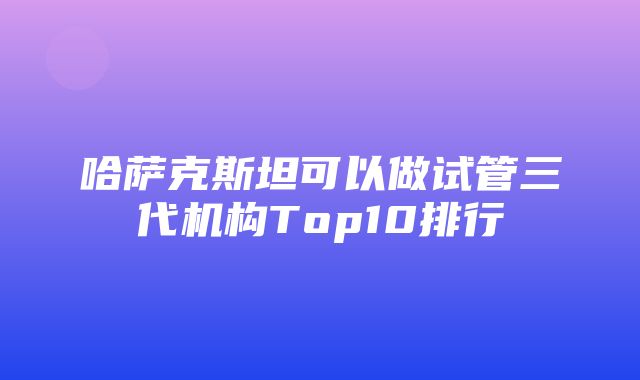 哈萨克斯坦可以做试管三代机构Top10排行