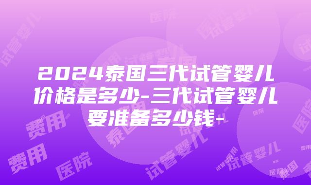 2024泰国三代试管婴儿价格是多少-三代试管婴儿要准备多少钱-