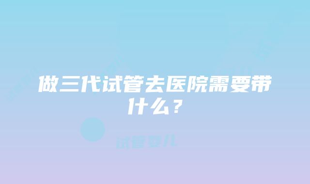 做三代试管去医院需要带什么？