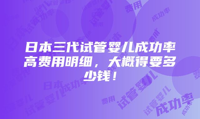 日本三代试管婴儿成功率高费用明细，大概得要多少钱！