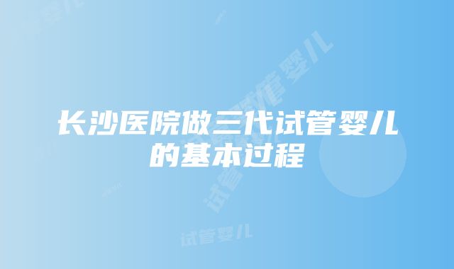 长沙医院做三代试管婴儿的基本过程