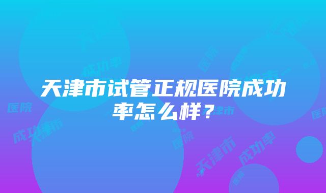 天津市试管正规医院成功率怎么样？