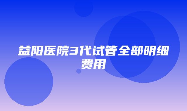 益阳医院3代试管全部明细费用