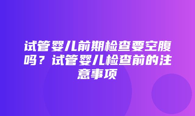 试管婴儿前期检查要空腹吗？试管婴儿检查前的注意事项