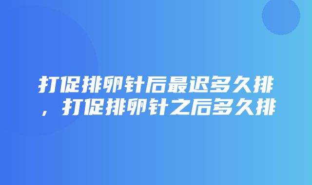 打促排卵针后最迟多久排，打促排卵针之后多久排