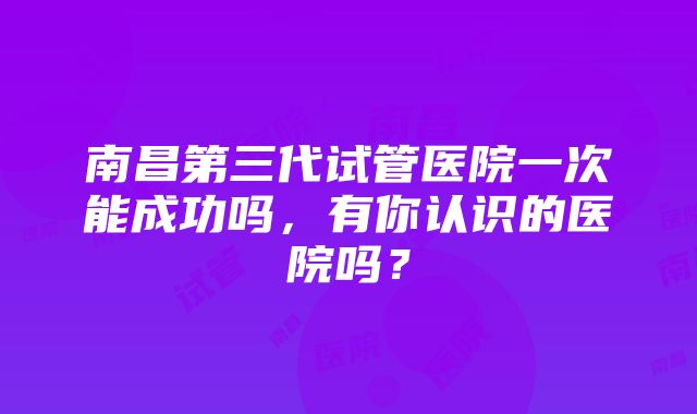 南昌第三代试管医院一次能成功吗，有你认识的医院吗？