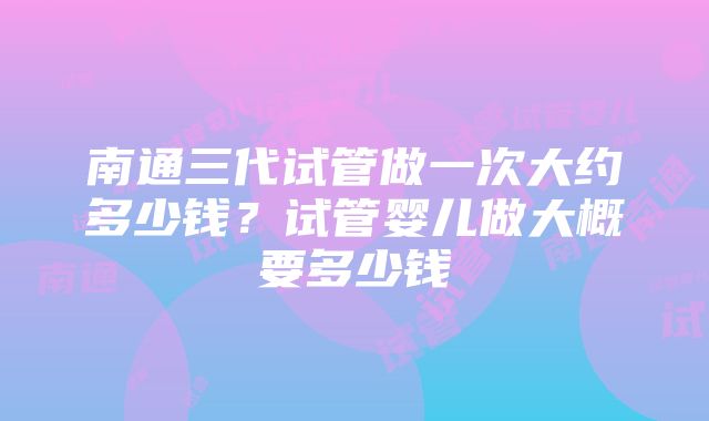 南通三代试管做一次大约多少钱？试管婴儿做大概要多少钱