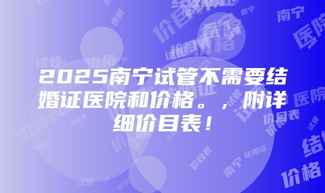 2025南宁试管不需要结婚证医院和价格。，附详细价目表！