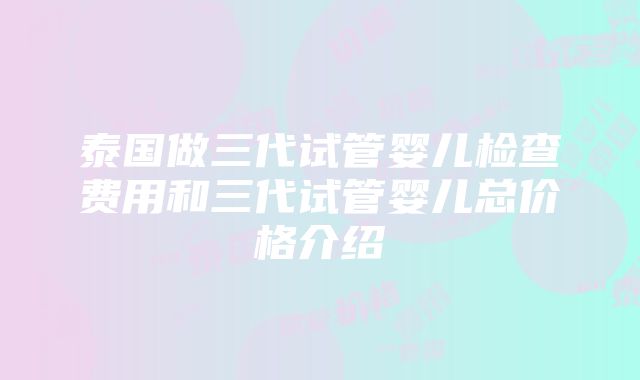 泰国做三代试管婴儿检查费用和三代试管婴儿总价格介绍