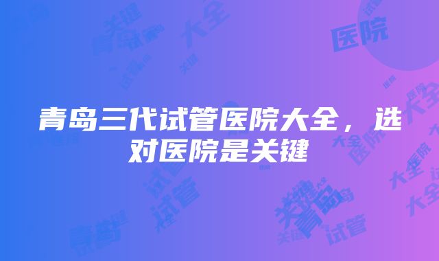 青岛三代试管医院大全，选对医院是关键