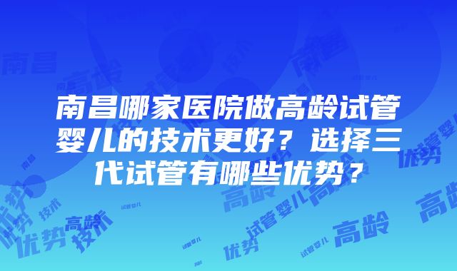 南昌哪家医院做高龄试管婴儿的技术更好？选择三代试管有哪些优势？