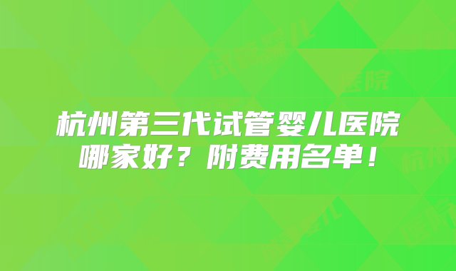 杭州第三代试管婴儿医院哪家好？附费用名单！