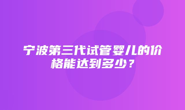 宁波第三代试管婴儿的价格能达到多少？