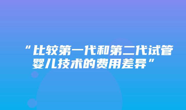 “比较第一代和第二代试管婴儿技术的费用差异”