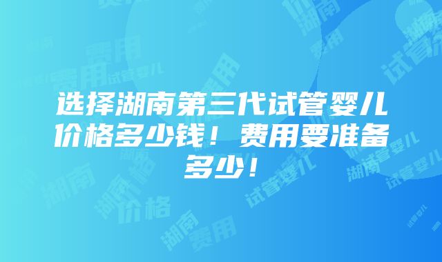 选择湖南第三代试管婴儿价格多少钱！费用要准备多少！