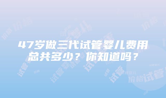 47岁做三代试管婴儿费用总共多少？你知道吗？