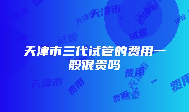 天津市三代试管的费用一般很贵吗