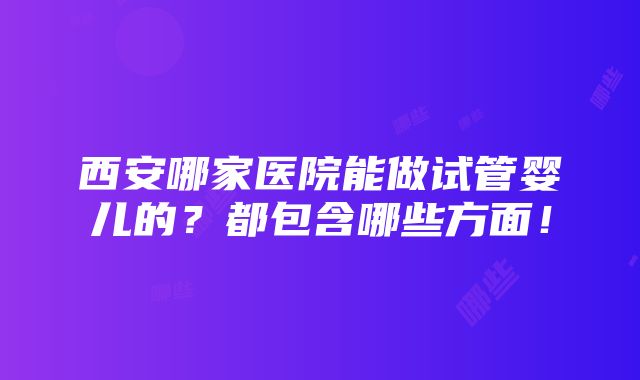 西安哪家医院能做试管婴儿的？都包含哪些方面！