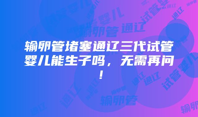 输卵管堵塞通辽三代试管婴儿能生子吗，无需再问！