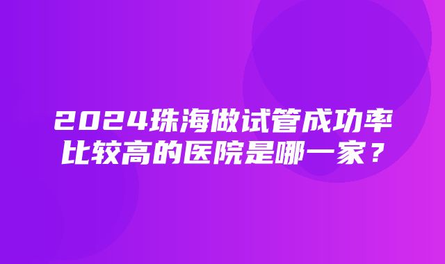 2024珠海做试管成功率比较高的医院是哪一家？