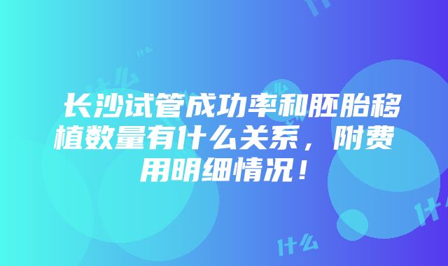 ​长沙试管成功率和胚胎移植数量有什么关系，附费用明细情况！