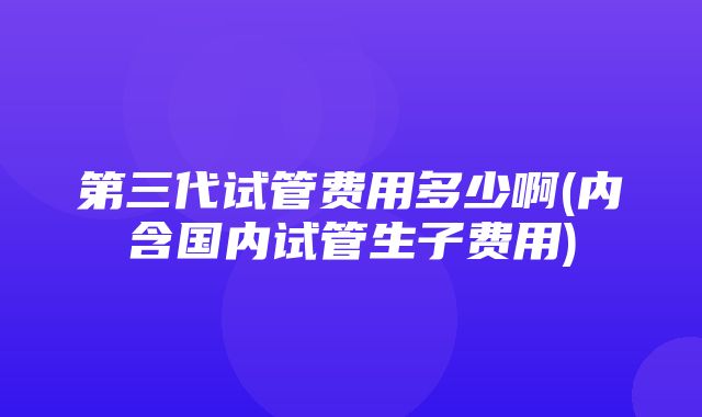 第三代试管费用多少啊(内含国内试管生子费用)