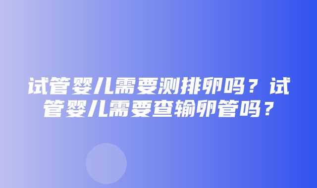 试管婴儿需要测排卵吗？试管婴儿需要查输卵管吗？