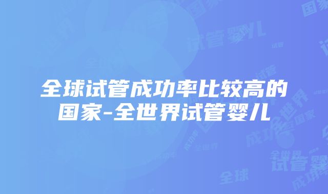 全球试管成功率比较高的国家-全世界试管婴儿