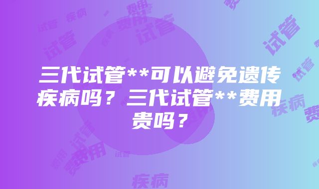 三代试管**可以避免遗传疾病吗？三代试管**费用贵吗？