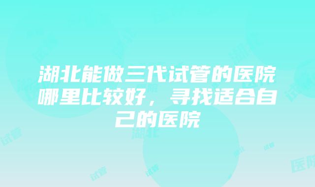 湖北能做三代试管的医院哪里比较好，寻找适合自己的医院