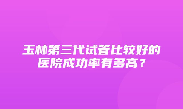 玉林第三代试管比较好的医院成功率有多高？