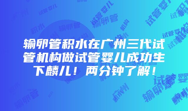 输卵管积水在广州三代试管机构做试管婴儿成功生下麟儿！两分钟了解！