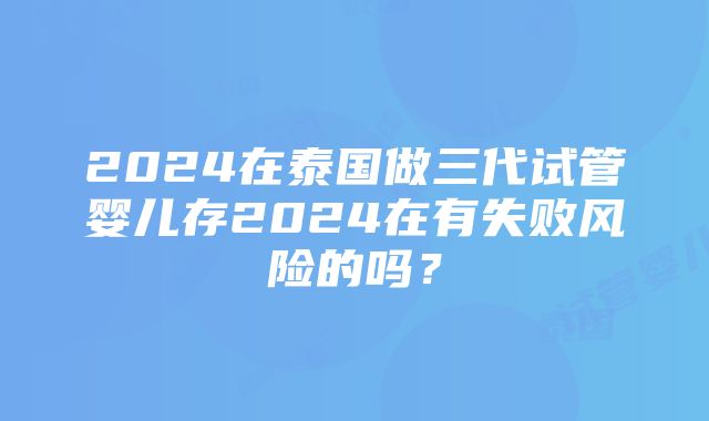 2024在泰国做三代试管婴儿存2024在有失败风险的吗？