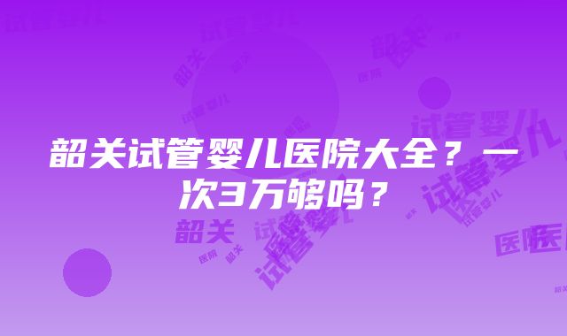 韶关试管婴儿医院大全？一次3万够吗？