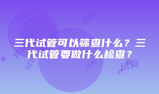 三代试管可以筛查什么？三代试管要做什么检查？