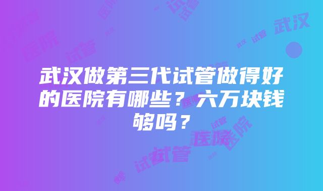 武汉做第三代试管做得好的医院有哪些？六万块钱够吗？