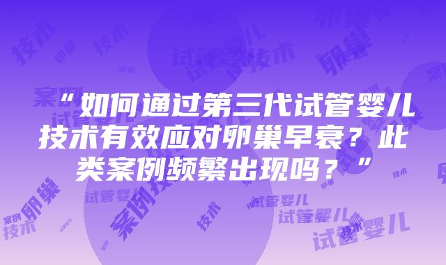 “如何通过第三代试管婴儿技术有效应对卵巢早衰？此类案例频繁出现吗？”