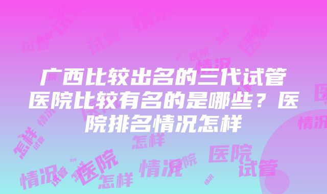 广西比较出名的三代试管医院比较有名的是哪些？医院排名情况怎样