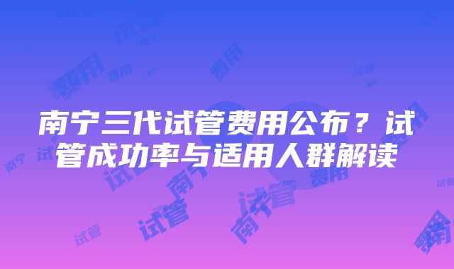 南宁三代试管费用公布？试管成功率与适用人群解读