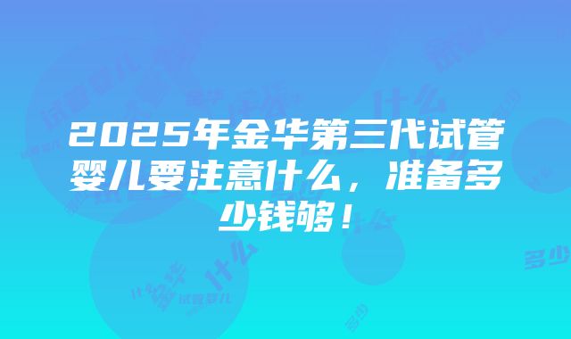 2025年金华第三代试管婴儿要注意什么，准备多少钱够！