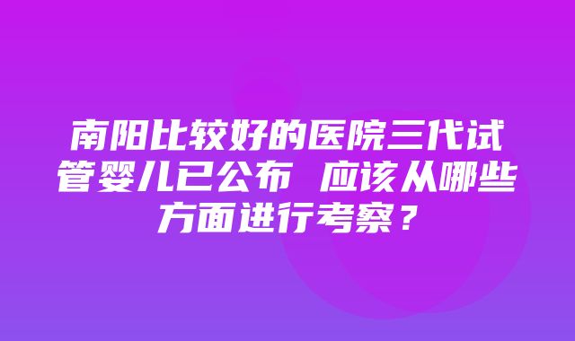 南阳比较好的医院三代试管婴儿已公布 应该从哪些方面进行考察？