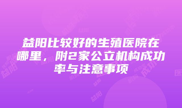 益阳比较好的生殖医院在哪里，附2家公立机构成功率与注意事项