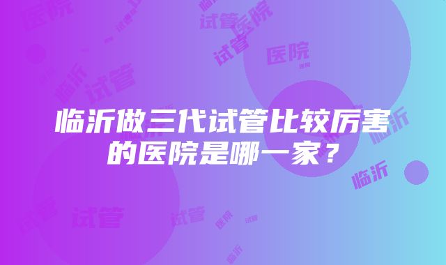 临沂做三代试管比较厉害的医院是哪一家？