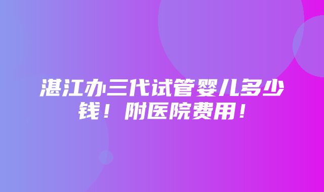 湛江办三代试管婴儿多少钱！附医院费用！