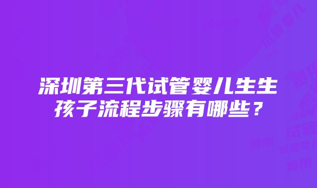 深圳第三代试管婴儿生生孩子流程步骤有哪些？