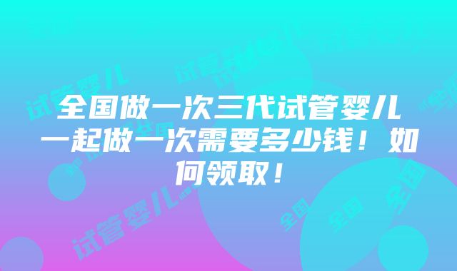 全国做一次三代试管婴儿一起做一次需要多少钱！如何领取！